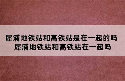 犀浦地铁站和高铁站是在一起的吗 犀浦地铁站和高铁站在一起吗